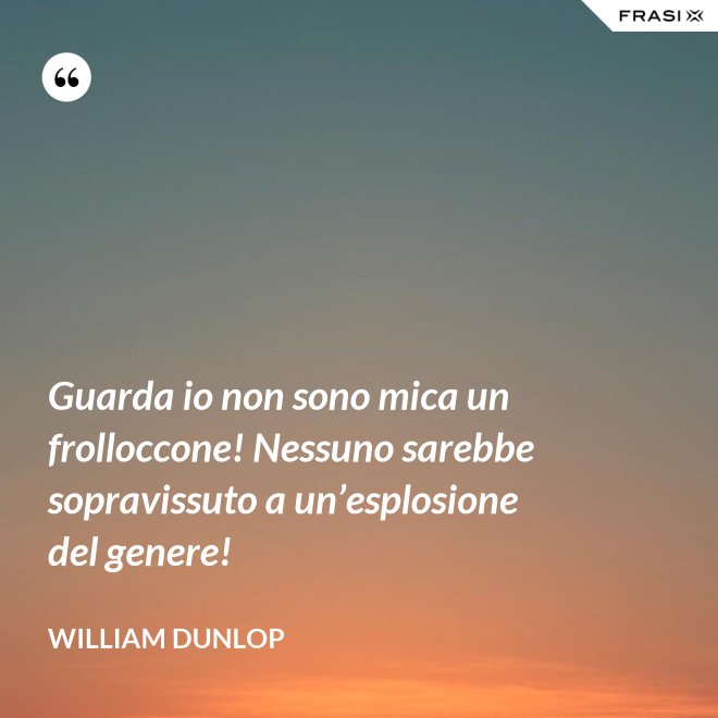 Guarda io non sono mica un frolloccone! Nessuno sarebbe sopravissuto a un’esplosione del genere! - William Dunlop
