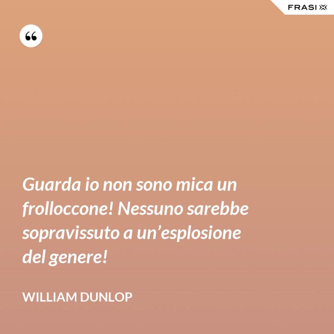 Guarda io non sono mica un frolloccone! Nessuno sarebbe sopravissuto a un’esplosione del genere! - William Dunlop