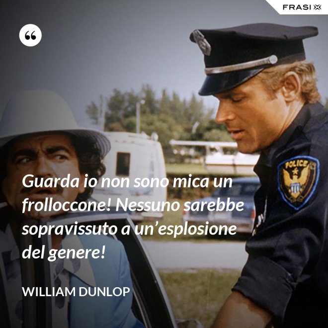 Guarda io non sono mica un frolloccone! Nessuno sarebbe sopravissuto a un’esplosione del genere! - William Dunlop