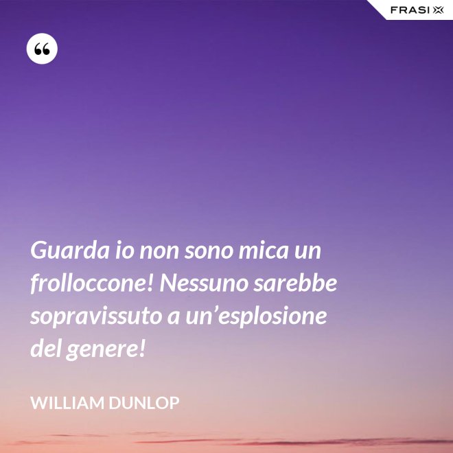 Guarda io non sono mica un frolloccone! Nessuno sarebbe sopravissuto a un’esplosione del genere! - William Dunlop