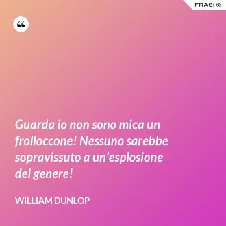 Guarda io non sono mica un frolloccone! Nessuno sarebbe sopravissuto a un’esplosione del genere! - William Dunlop