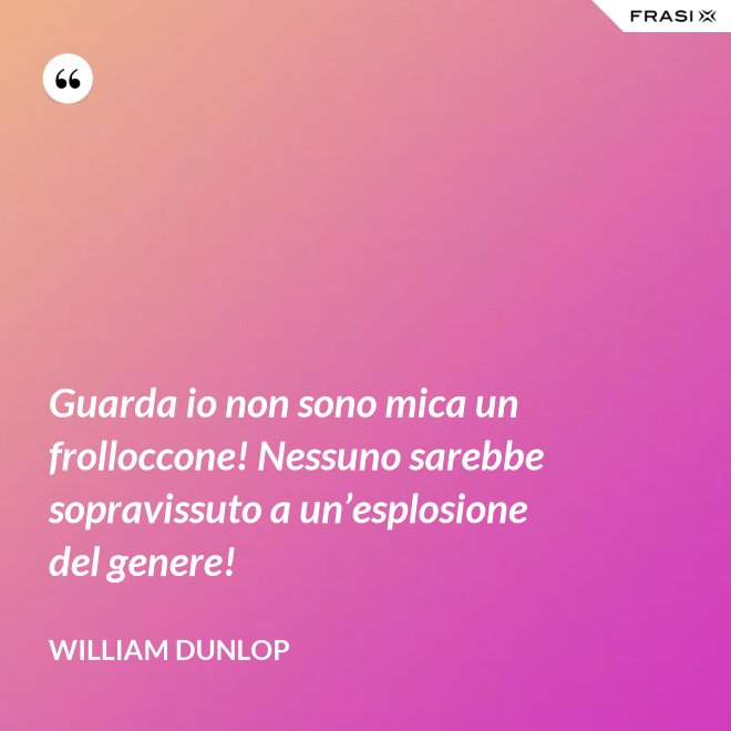 Guarda io non sono mica un frolloccone! Nessuno sarebbe sopravissuto a un’esplosione del genere! - William Dunlop