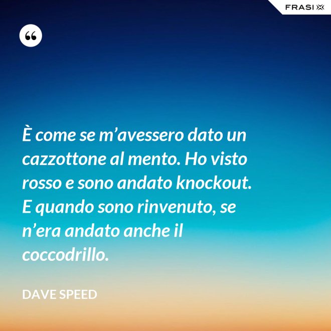 È come se m’avessero dato un cazzottone al mento. Ho visto rosso e sono andato knockout. E quando sono rinvenuto, se n’era andato anche il coccodrillo. - Dave Speed