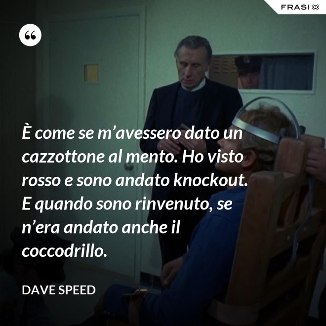 È come se m’avessero dato un cazzottone al mento. Ho visto rosso e sono andato knockout. E quando sono rinvenuto, se n’era andato anche il coccodrillo. - Dave Speed