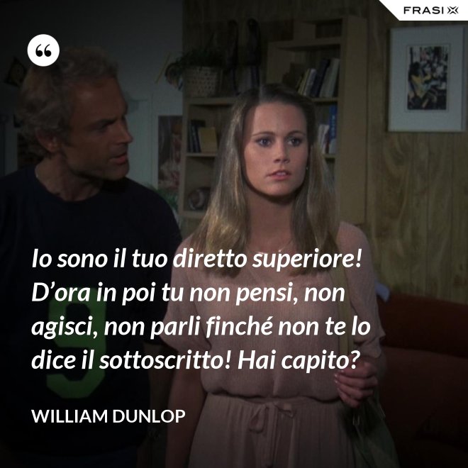 Io sono il tuo diretto superiore! D’ora in poi tu non pensi, non agisci, non parli finché non te lo dice il sottoscritto! Hai capito? - William Dunlop