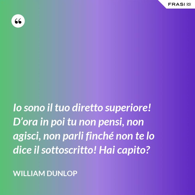 Io sono il tuo diretto superiore! D’ora in poi tu non pensi, non agisci, non parli finché non te lo dice il sottoscritto! Hai capito? - William Dunlop