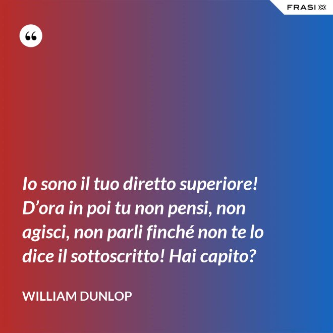 Io sono il tuo diretto superiore! D’ora in poi tu non pensi, non agisci, non parli finché non te lo dice il sottoscritto! Hai capito? - William Dunlop