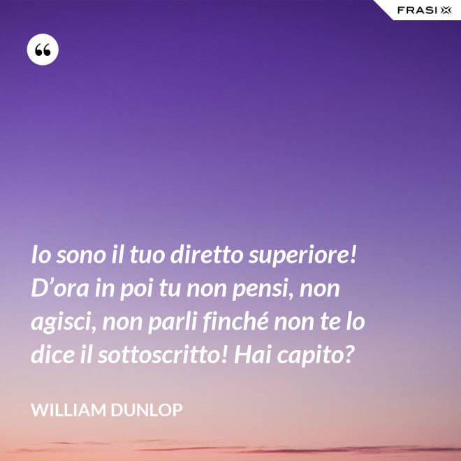 Io sono il tuo diretto superiore! D’ora in poi tu non pensi, non agisci, non parli finché non te lo dice il sottoscritto! Hai capito? - William Dunlop