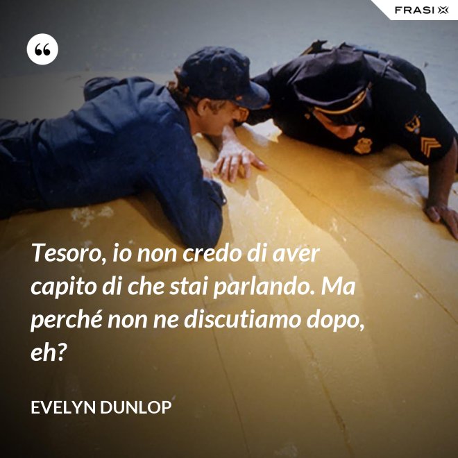 Tesoro, io non credo di aver capito di che stai parlando. Ma perché non ne discutiamo dopo, eh? - Evelyn Dunlop
