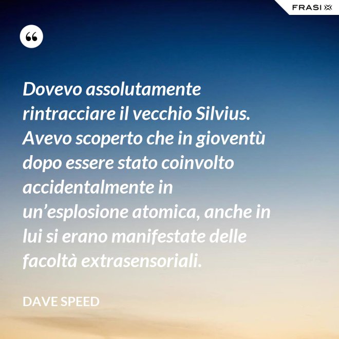 Dovevo assolutamente rintracciare il vecchio Silvius. Avevo scoperto che in gioventù dopo essere stato coinvolto accidentalmente in un’esplosione atomica, anche in lui si erano manifestate delle facoltà extrasensoriali. - Dave Speed