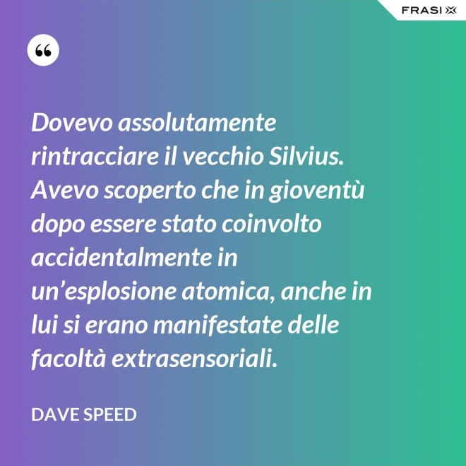 Dovevo assolutamente rintracciare il vecchio Silvius. Avevo scoperto che in gioventù dopo essere stato coinvolto accidentalmente in un’esplosione atomica, anche in lui si erano manifestate delle facoltà extrasensoriali. - Dave Speed