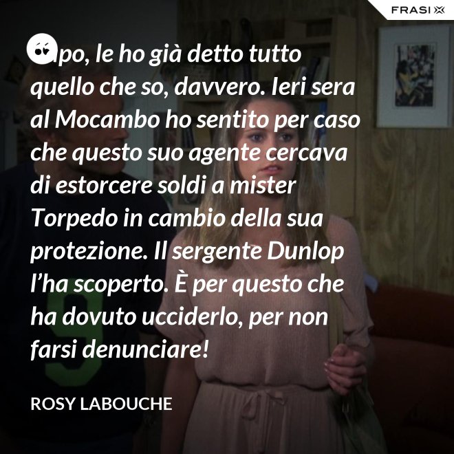 Capo, le ho già detto tutto quello che so, davvero. Ieri sera al Mocambo ho sentito per caso che questo suo agente cercava di estorcere soldi a mister Torpedo in cambio della sua protezione. Il sergente Dunlop l’ha scoperto. È per questo che ha dovuto ucciderlo, per non farsi denunciare! - Rosy Labouche