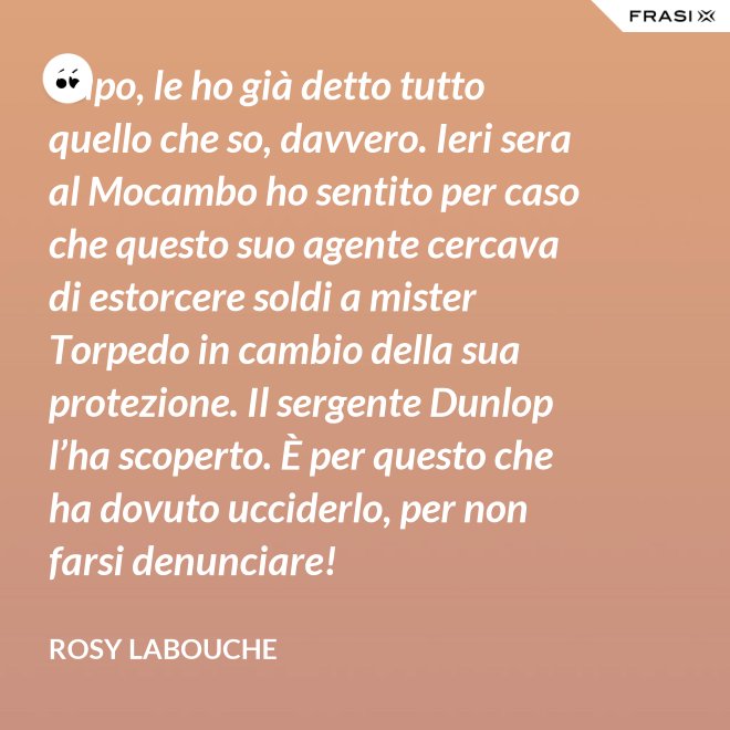 Capo, le ho già detto tutto quello che so, davvero. Ieri sera al Mocambo ho sentito per caso che questo suo agente cercava di estorcere soldi a mister Torpedo in cambio della sua protezione. Il sergente Dunlop l’ha scoperto. È per questo che ha dovuto ucciderlo, per non farsi denunciare! - Rosy Labouche