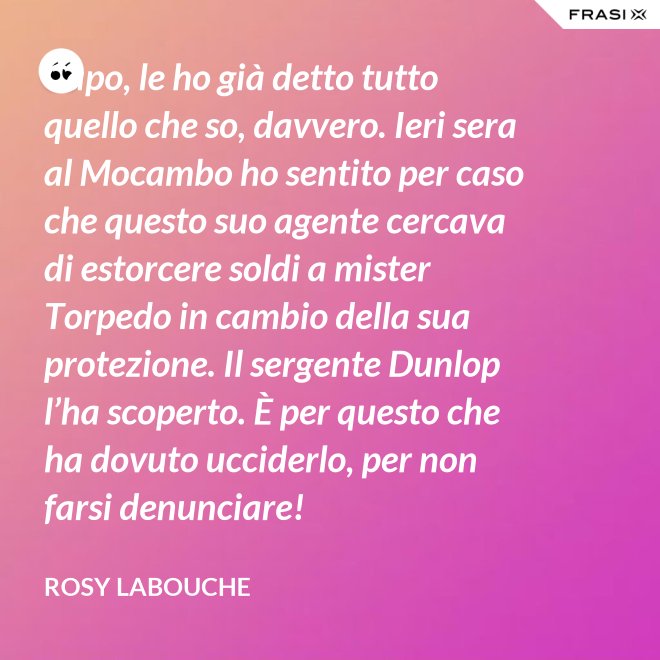Capo, le ho già detto tutto quello che so, davvero. Ieri sera al Mocambo ho sentito per caso che questo suo agente cercava di estorcere soldi a mister Torpedo in cambio della sua protezione. Il sergente Dunlop l’ha scoperto. È per questo che ha dovuto ucciderlo, per non farsi denunciare! - Rosy Labouche