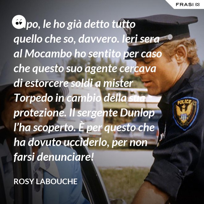 Capo, le ho già detto tutto quello che so, davvero. Ieri sera al Mocambo ho sentito per caso che questo suo agente cercava di estorcere soldi a mister Torpedo in cambio della sua protezione. Il sergente Dunlop l’ha scoperto. È per questo che ha dovuto ucciderlo, per non farsi denunciare! - Rosy Labouche