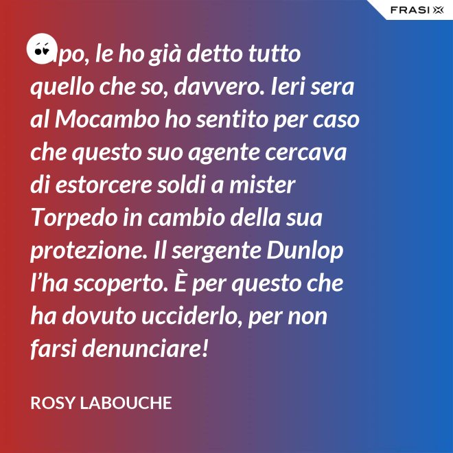 Capo, le ho già detto tutto quello che so, davvero. Ieri sera al Mocambo ho sentito per caso che questo suo agente cercava di estorcere soldi a mister Torpedo in cambio della sua protezione. Il sergente Dunlop l’ha scoperto. È per questo che ha dovuto ucciderlo, per non farsi denunciare! - Rosy Labouche