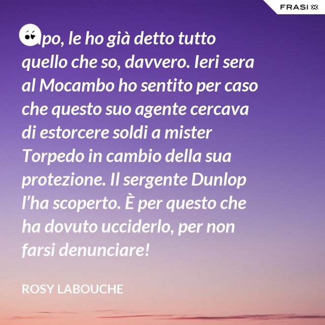 Capo, le ho già detto tutto quello che so, davvero. Ieri sera al Mocambo ho sentito per caso che questo suo agente cercava di estorcere soldi a mister Torpedo in cambio della sua protezione. Il sergente Dunlop l’ha scoperto. È per questo che ha dovuto ucciderlo, per non farsi denunciare! - Rosy Labouche