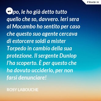 Capo, le ho già detto tutto quello che so, davvero. Ieri sera al Mocambo ho sentito per caso che questo suo agente cercava di estorcere soldi a mister Torpedo in cambio della sua protezione. Il sergente Dunlop l’ha scoperto. È per questo che ha dovuto ucciderlo, per non farsi denunciare! - Rosy Labouche