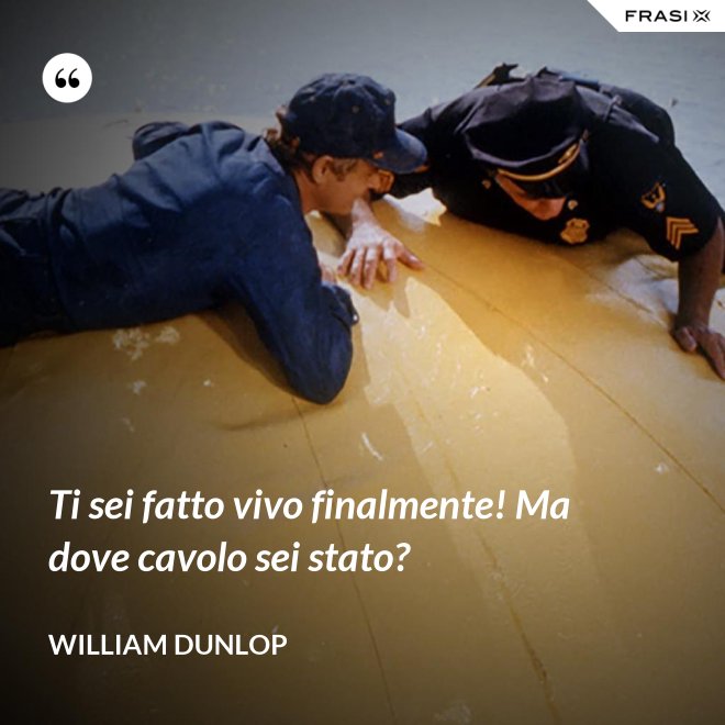 Ti sei fatto vivo finalmente! Ma dove cavolo sei stato? - William Dunlop