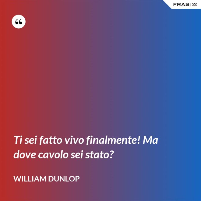 Ti sei fatto vivo finalmente! Ma dove cavolo sei stato? - William Dunlop