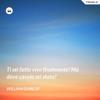 Ti sei fatto vivo finalmente! Ma dove cavolo sei stato? - William Dunlop
