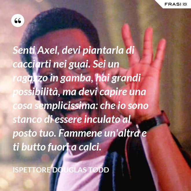 Senti Axel, devi piantarla di cacciarti nei guai. Sei un ragazzo in gamba, hai grandi possibilità, ma devi capire una cosa semplicissima: che io sono stanco di essere inculato al posto tuo. Fammene un'altra e ti butto fuori a calci. - Ispettore Douglas Todd