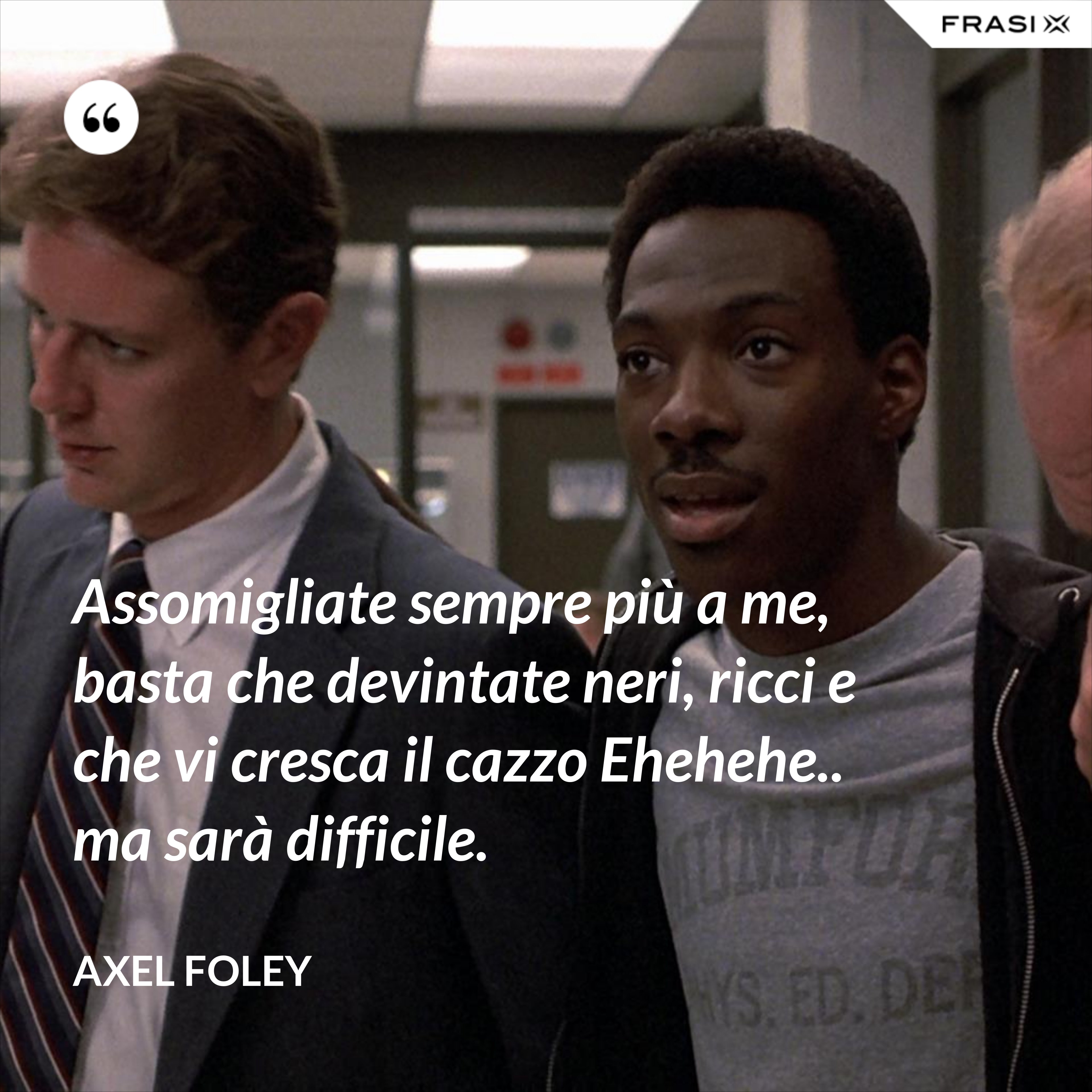 Assomigliate sempre più a me, basta che devintate neri, ricci e che vi cresca il cazzo Ehehehe.. ma sarà difficile. - Axel Foley