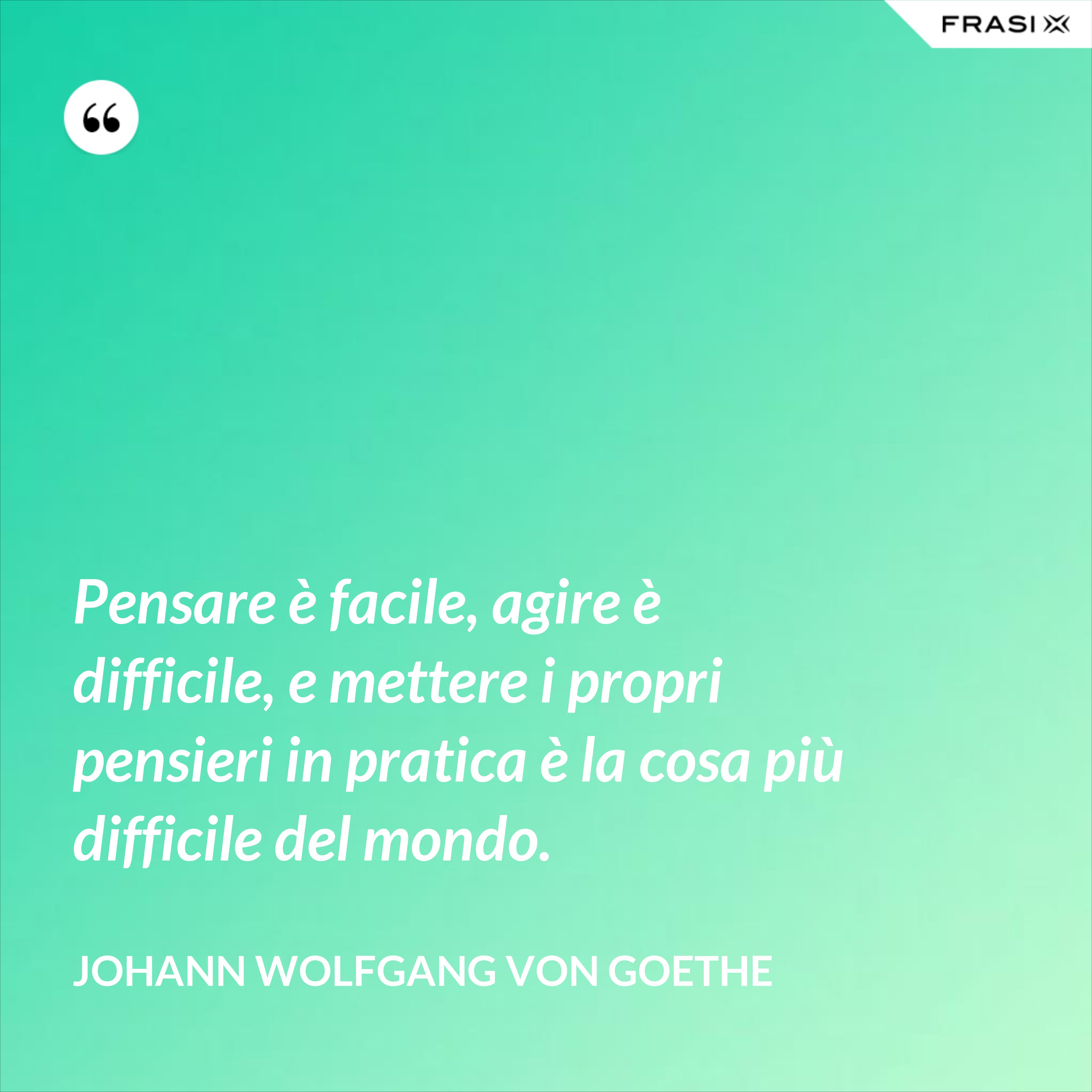 Pensare è facile, agire è difficile, e mettere i propri pensieri in pratica è la cosa più difficile del mondo. - Johann Wolfgang von Goethe