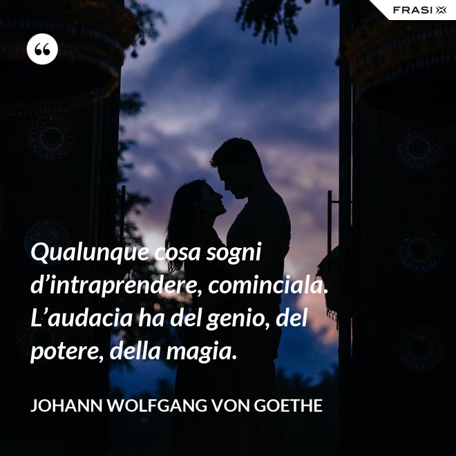 Qualunque cosa sogni d’intraprendere, cominciala. L’audacia ha del genio, del potere, della magia. - Johann Wolfgang von Goethe