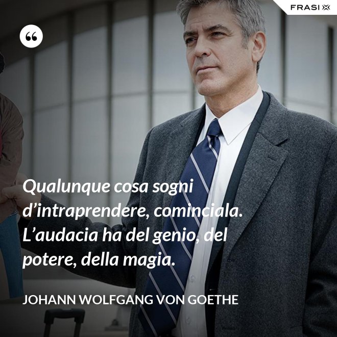 Qualunque cosa sogni d’intraprendere, cominciala. L’audacia ha del genio, del potere, della magia. - Johann Wolfgang von Goethe