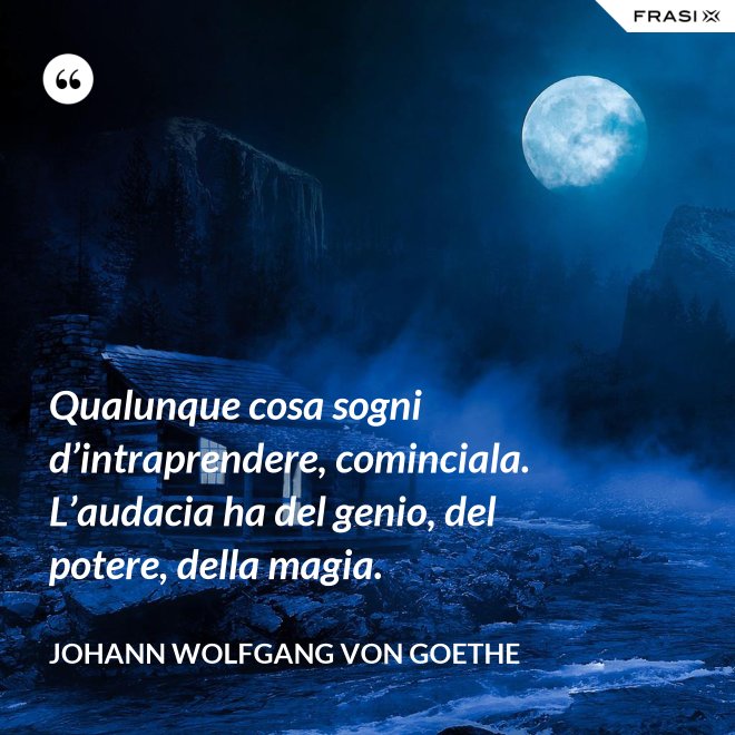 Qualunque cosa sogni d’intraprendere, cominciala. L’audacia ha del genio, del potere, della magia. - Johann Wolfgang von Goethe