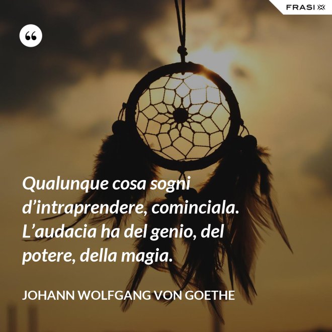 Qualunque cosa sogni d’intraprendere, cominciala. L’audacia ha del genio, del potere, della magia. - Johann Wolfgang von Goethe
