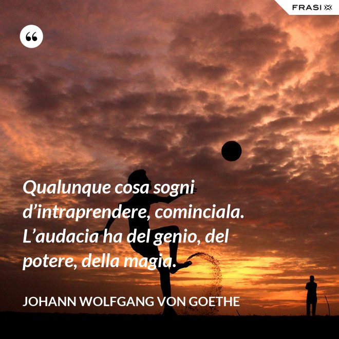 Qualunque cosa sogni d’intraprendere, cominciala. L’audacia ha del genio, del potere, della magia. - Johann Wolfgang von Goethe