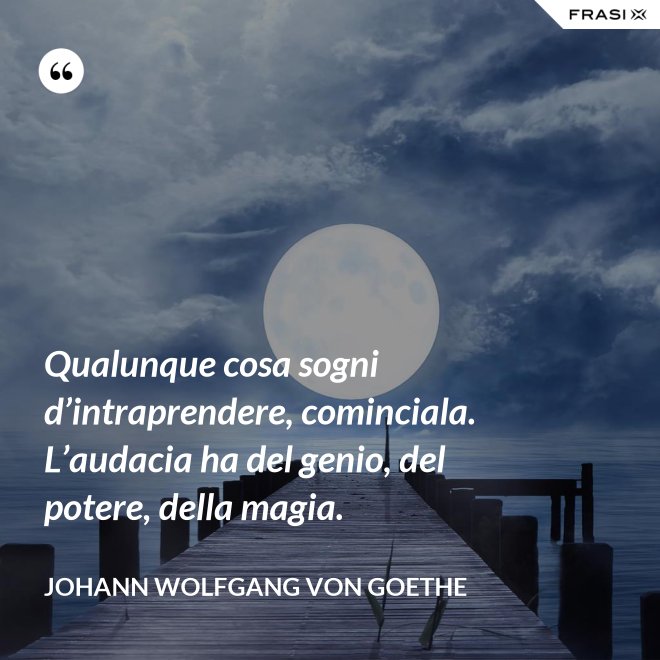 Qualunque cosa sogni d’intraprendere, cominciala. L’audacia ha del genio, del potere, della magia. - Johann Wolfgang von Goethe