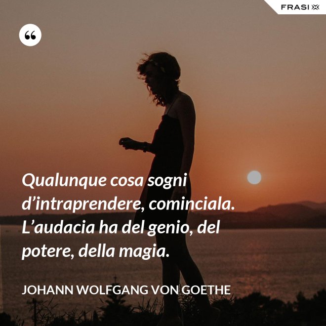 Qualunque cosa sogni d’intraprendere, cominciala. L’audacia ha del genio, del potere, della magia. - Johann Wolfgang von Goethe