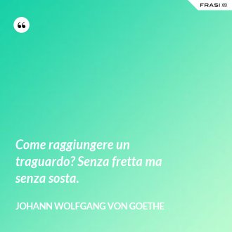 Come raggiungere un traguardo? Senza fretta ma senza sosta. - Johann Wolfgang von Goethe