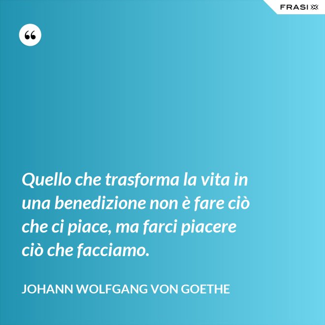 Quello che trasforma la vita in una benedizione non è fare ciò che ci piace, ma farci piacere ciò che facciamo. - Johann Wolfgang von Goethe