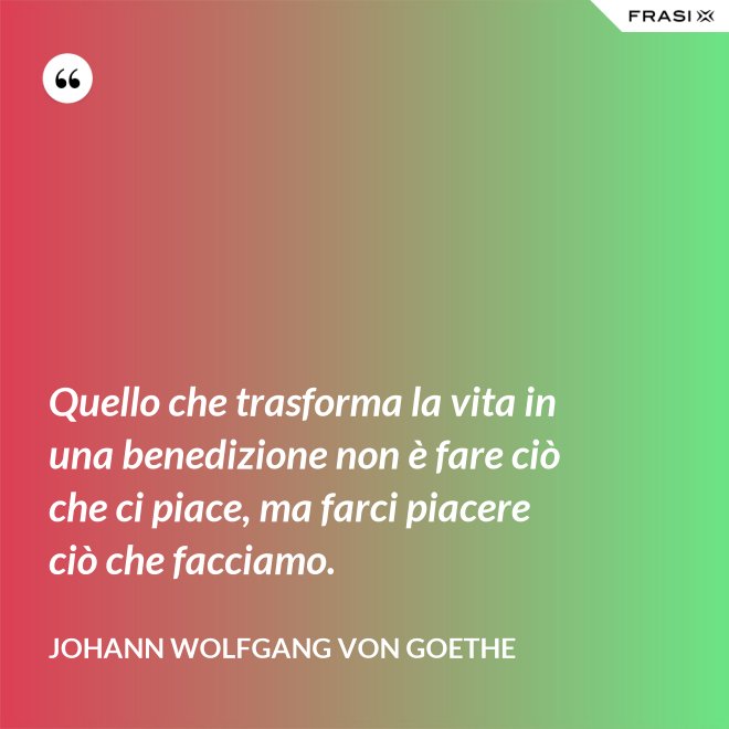 Quello che trasforma la vita in una benedizione non è fare ciò che ci piace, ma farci piacere ciò che facciamo. - Johann Wolfgang von Goethe