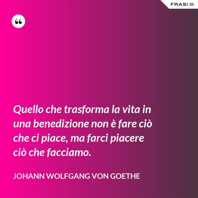 Quello che trasforma la vita in una benedizione non è fare ciò che ci piace, ma farci piacere ciò che facciamo. - Johann Wolfgang von Goethe
