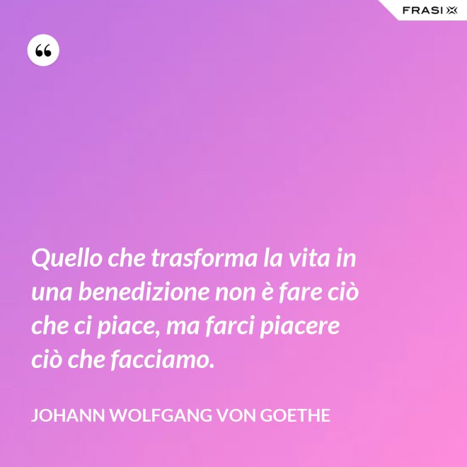 Quello che trasforma la vita in una benedizione non è fare ciò che ci piace, ma farci piacere ciò che facciamo. - Johann Wolfgang von Goethe