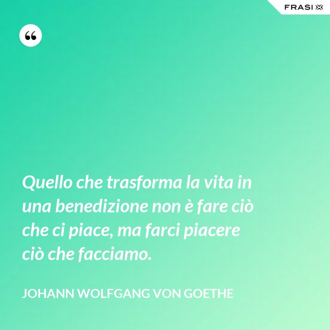 Quello che trasforma la vita in una benedizione non è fare ciò che ci piace, ma farci piacere ciò che facciamo. - Johann Wolfgang von Goethe
