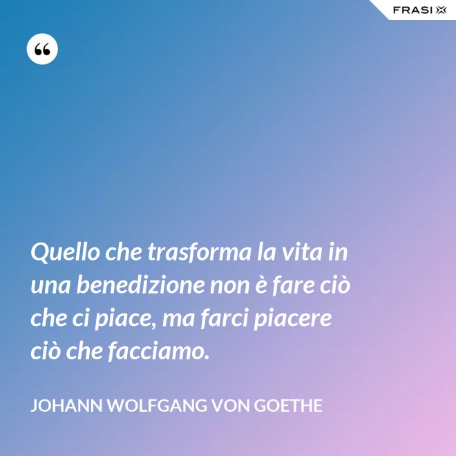 Quello che trasforma la vita in una benedizione non è fare ciò che ci piace, ma farci piacere ciò che facciamo. - Johann Wolfgang von Goethe