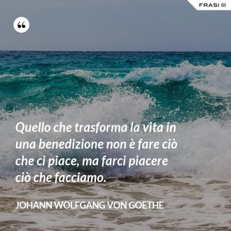 Quello che trasforma la vita in una benedizione non è fare ciò che ci piace, ma farci piacere ciò che facciamo. - Johann Wolfgang von Goethe