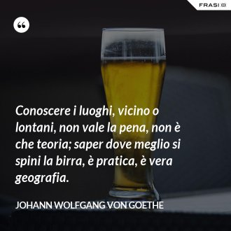 Conoscere i luoghi, vicino o lontani, non vale la pena, non è che teoria; saper dove meglio si spini la birra, è pratica, è vera geografia. - Johann Wolfgang von Goethe