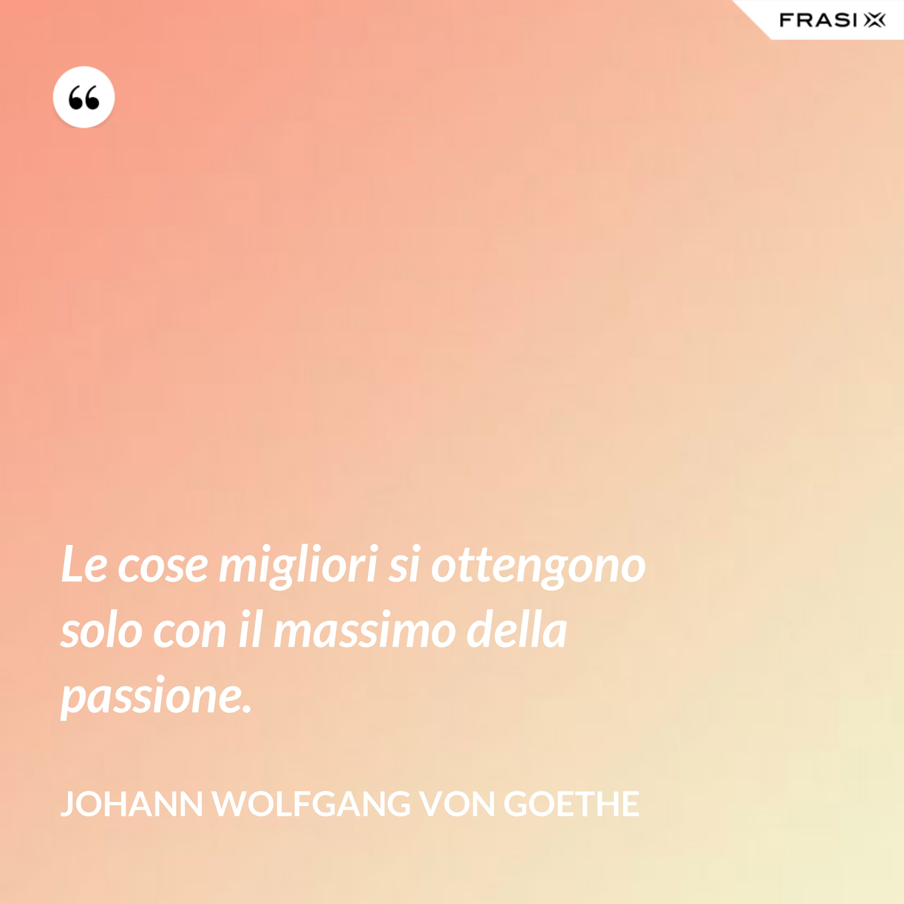 Le cose migliori si ottengono solo con il massimo della passione. - Johann Wolfgang von Goethe