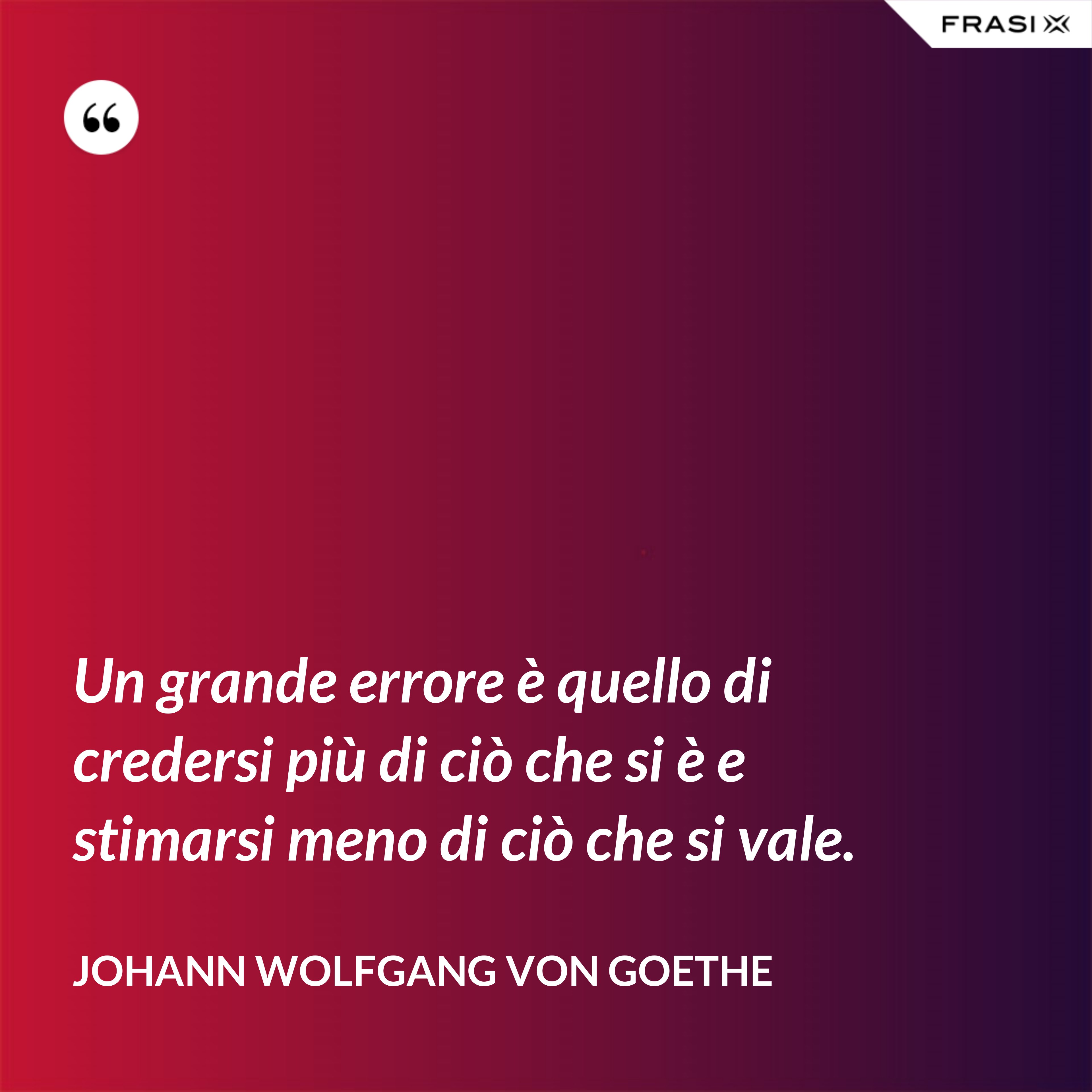 Un grande errore è quello di credersi più di ciò che si è e stimarsi meno di ciò che si vale. - Johann Wolfgang von Goethe