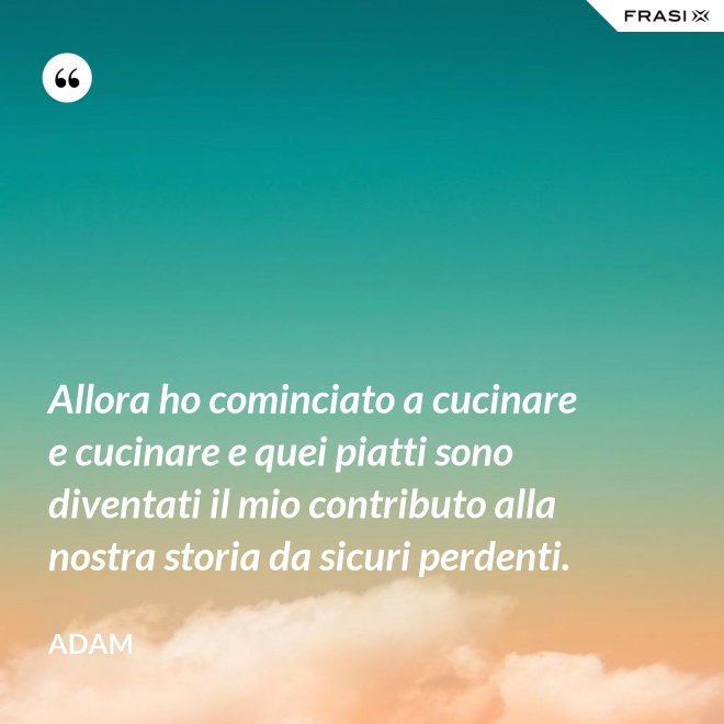 Allora ho cominciato a cucinare e cucinare e quei piatti sono diventati il mio contributo alla nostra storia da sicuri perdenti. - Adam