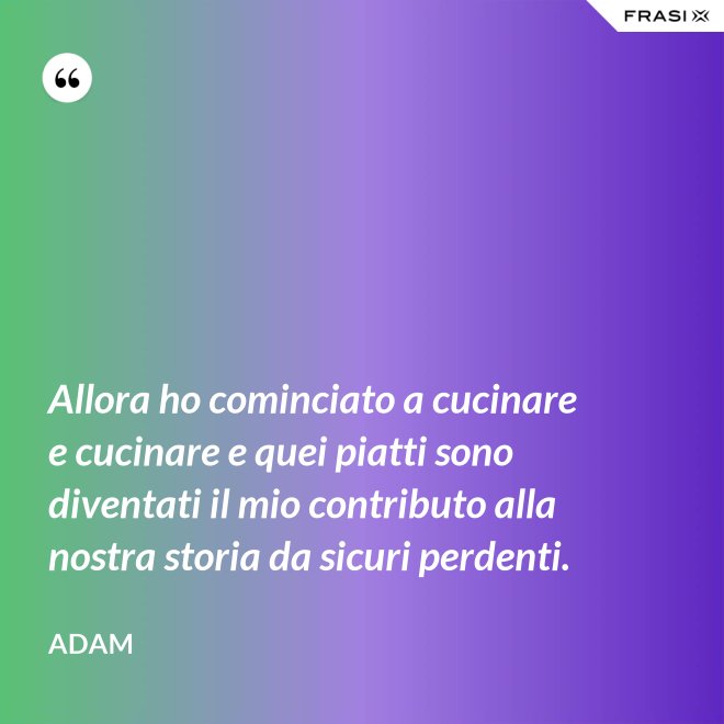 Allora ho cominciato a cucinare e cucinare e quei piatti sono diventati il mio contributo alla nostra storia da sicuri perdenti. - Adam
