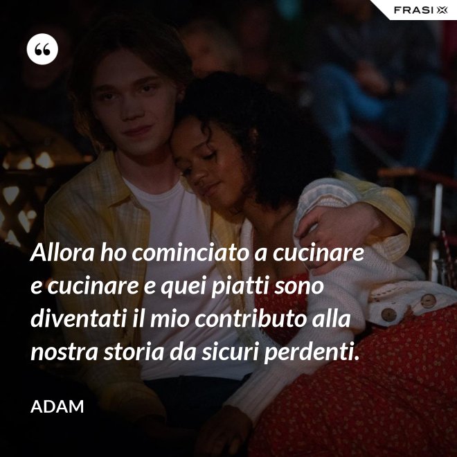 Allora ho cominciato a cucinare e cucinare e quei piatti sono diventati il mio contributo alla nostra storia da sicuri perdenti. - Adam
