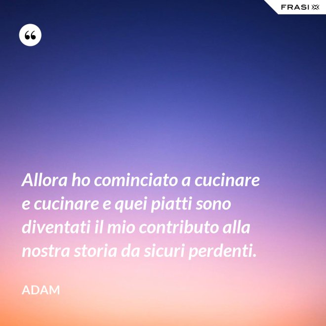 Allora ho cominciato a cucinare e cucinare e quei piatti sono diventati il mio contributo alla nostra storia da sicuri perdenti. - Adam